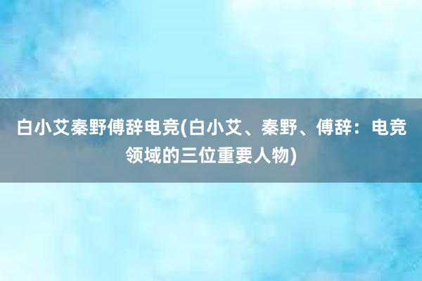 白小艾秦野傅辞电竞(白小艾、秦野、傅辞：电竞领域的三位重要人物)