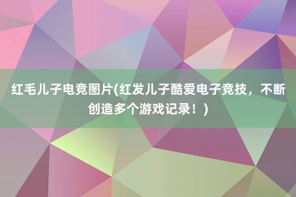 红毛儿子电竞图片(红发儿子酷爱电子竞技，不断创造多个游戏记录！)