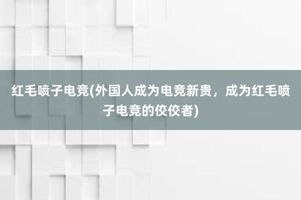 红毛喷子电竞(外国人成为电竞新贵，成为红毛喷子电竞的佼佼者)