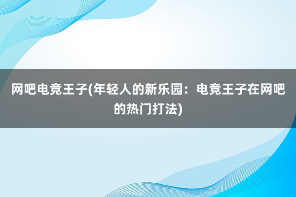 网吧电竞王子(年轻人的新乐园：电竞王子在网吧的热门打法)