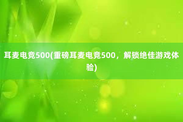 耳麦电竞500(重磅耳麦电竞500，解锁绝佳游戏体验)