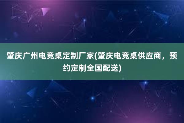 肇庆广州电竞桌定制厂家(肇庆电竞桌供应商，预约定制全国配送)