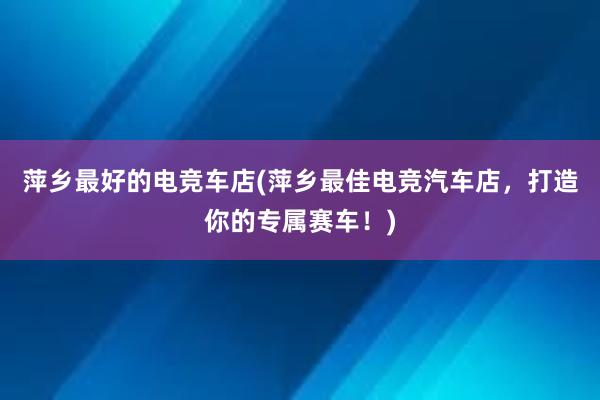 萍乡最好的电竞车店(萍乡最佳电竞汽车店，打造你的专属赛车！)