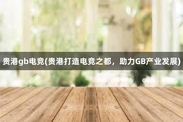 贵港gb电竞(贵港打造电竞之都，助力GB产业发展)