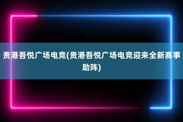 贵港吾悦广场电竞(贵港吾悦广场电竞迎来全新赛事助阵)