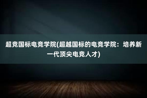 超竞国标电竞学院(超越国标的电竞学院：培养新一代顶尖电竞人才)