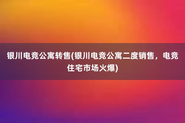 银川电竞公寓转售(银川电竞公寓二度销售，电竞住宅市场火爆)