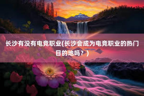 长沙有没有电竞职业(长沙会成为电竞职业的热门目的地吗？)