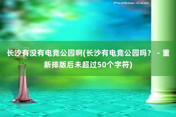 长沙有没有电竞公园啊(长沙有电竞公园吗？ - 重新排版后未超过50个字符)