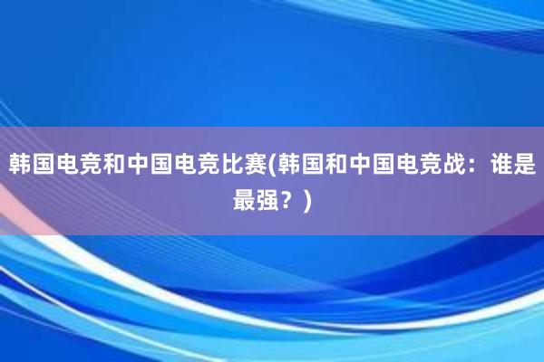 韩国电竞和中国电竞比赛(韩国和中国电竞战：谁是最强？)