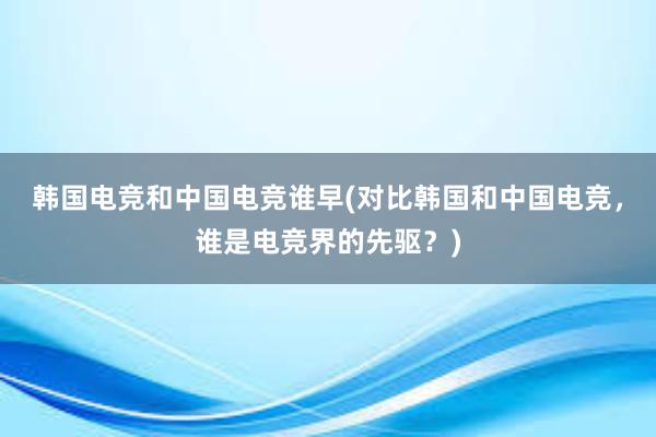 韩国电竞和中国电竞谁早(对比韩国和中国电竞，谁是电竞界的先驱？)