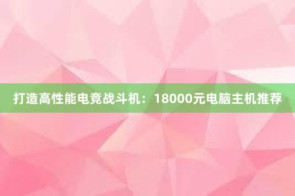 打造高性能电竞战斗机：18000元电脑主机推荐