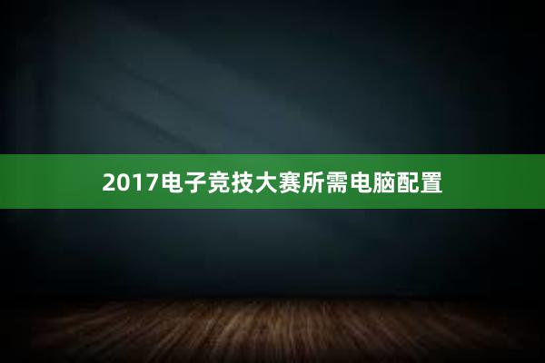 2017电子竞技大赛所需电脑配置