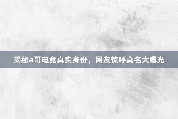 揭秘a哥电竞真实身份，网友惊呼真名大曝光