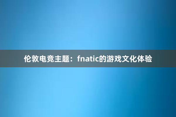 伦敦电竞主题：fnatic的游戏文化体验