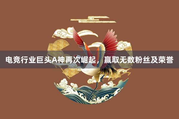 电竞行业巨头A神再次崛起，赢取无数粉丝及荣誉