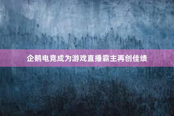 企鹅电竞成为游戏直播霸主再创佳绩