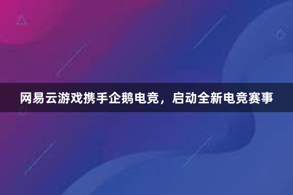 网易云游戏携手企鹅电竞，启动全新电竞赛事