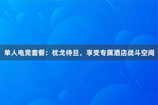 单人电竞套餐：枕戈待旦，享受专属酒店战斗空间