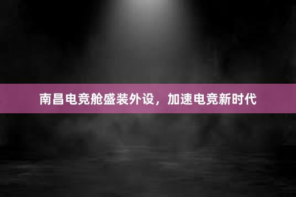 南昌电竞舱盛装外设，加速电竞新时代