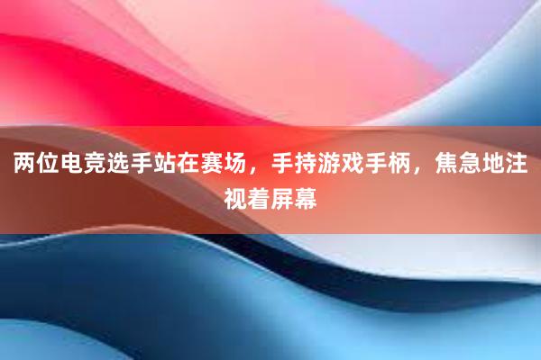 两位电竞选手站在赛场，手持游戏手柄，焦急地注视着屏幕