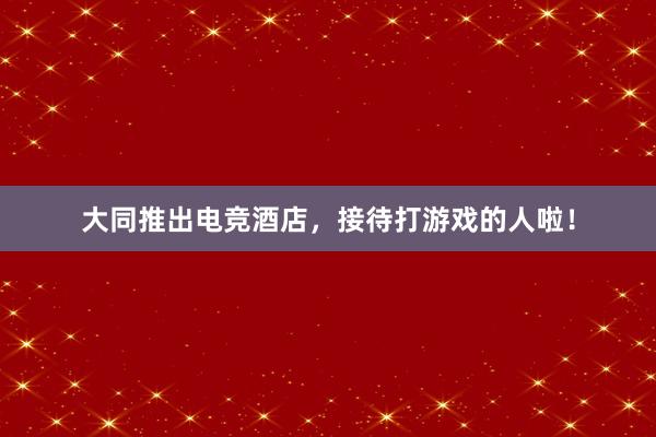 大同推出电竞酒店，接待打游戏的人啦！