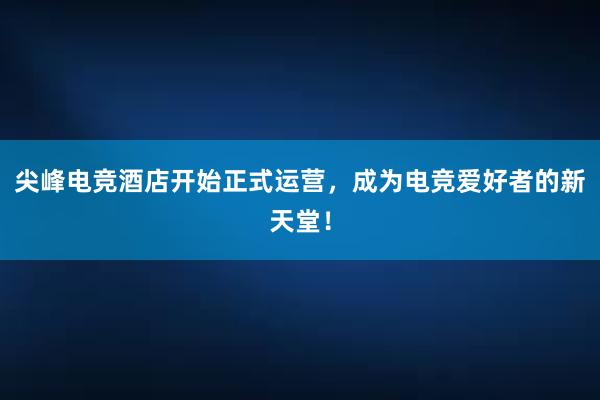 尖峰电竞酒店开始正式运营，成为电竞爱好者的新天堂！