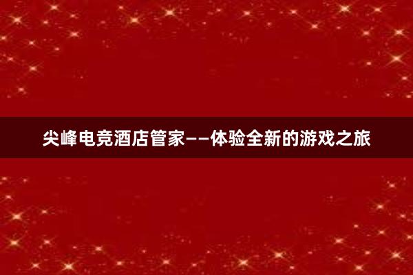 尖峰电竞酒店管家——体验全新的游戏之旅