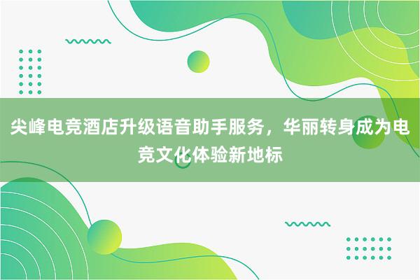 尖峰电竞酒店升级语音助手服务，华丽转身成为电竞文化体验新地标