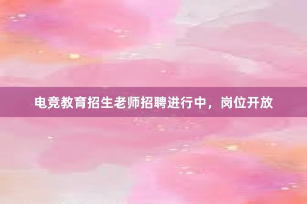 电竞教育招生老师招聘进行中，岗位开放