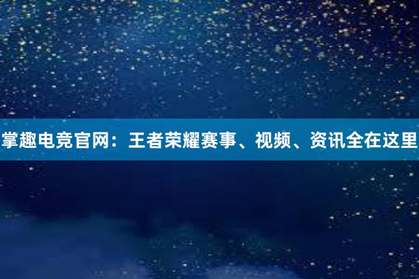 掌趣电竞官网：王者荣耀赛事、视频、资讯全在这里