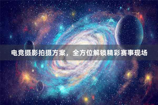 电竞摄影拍摄方案，全方位解锁精彩赛事现场