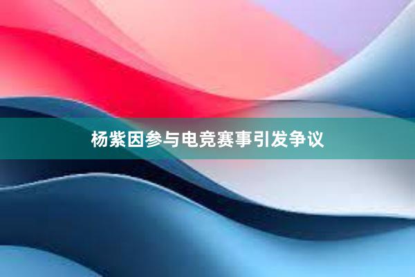 杨紫因参与电竞赛事引发争议