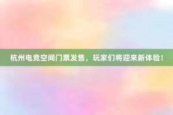 杭州电竞空间门票发售，玩家们将迎来新体验！