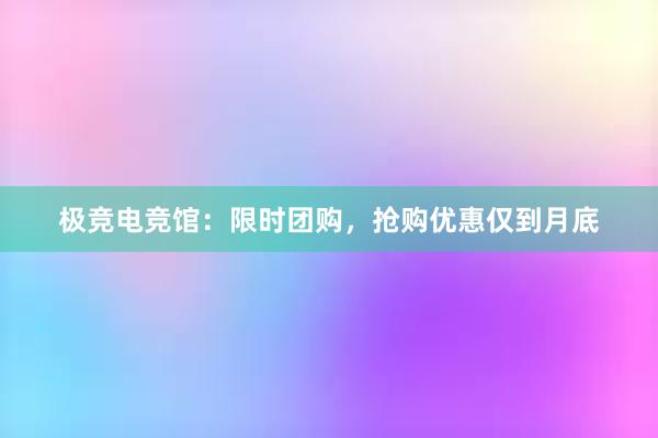 极竞电竞馆：限时团购，抢购优惠仅到月底