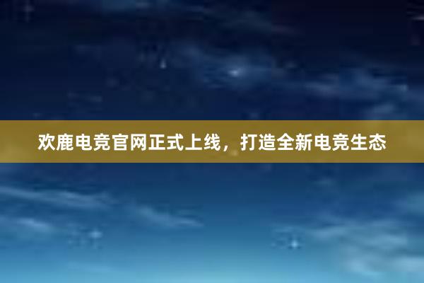 欢鹿电竞官网正式上线，打造全新电竞生态