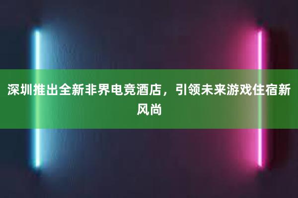 深圳推出全新非界电竞酒店，引领未来游戏住宿新风尚