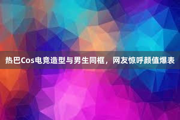 热巴Cos电竞造型与男生同框，网友惊呼颜值爆表