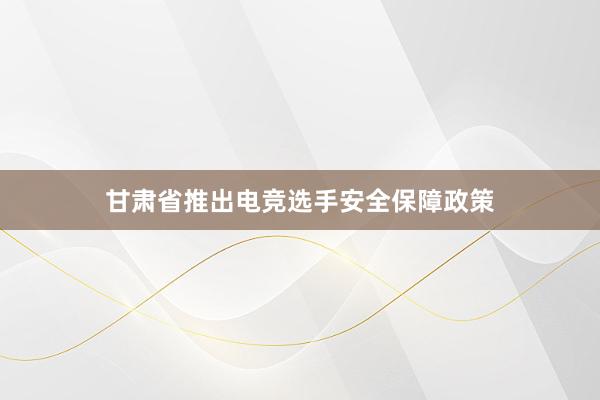 甘肃省推出电竞选手安全保障政策