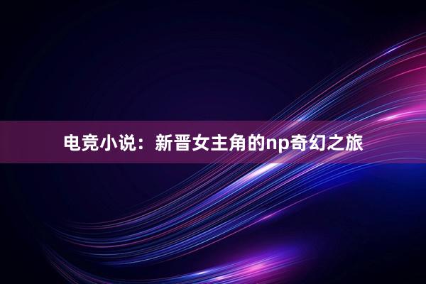 电竞小说：新晋女主角的np奇幻之旅