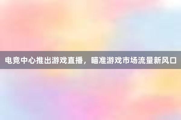 电竞中心推出游戏直播，瞄准游戏市场流量新风口