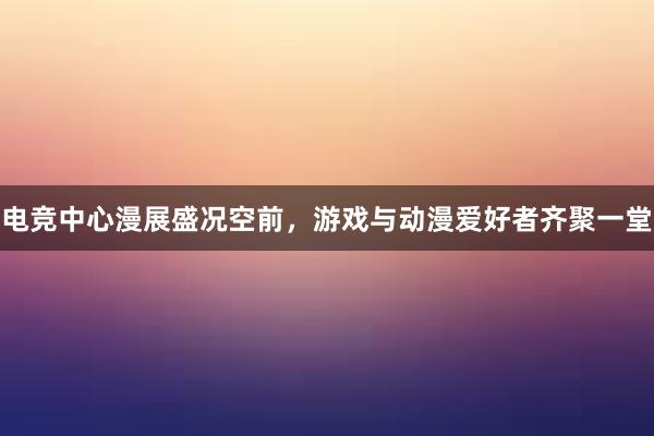 电竞中心漫展盛况空前，游戏与动漫爱好者齐聚一堂