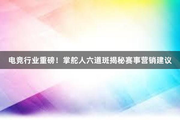 电竞行业重磅！掌舵人六道斑揭秘赛事营销建议