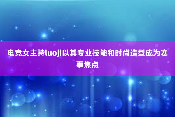 电竞女主持luoji以其专业技能和时尚造型成为赛事焦点