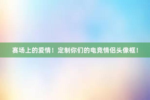 赛场上的爱情！定制你们的电竞情侣头像框！