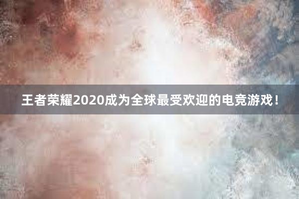 王者荣耀2020成为全球最受欢迎的电竞游戏！