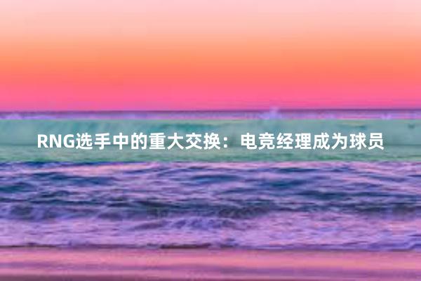 RNG选手中的重大交换：电竞经理成为球员