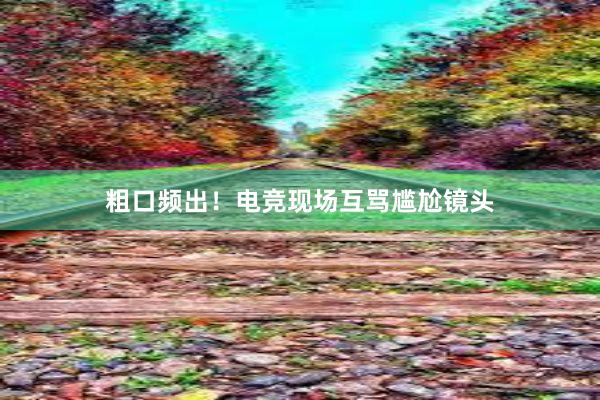 粗口频出！电竞现场互骂尴尬镜头