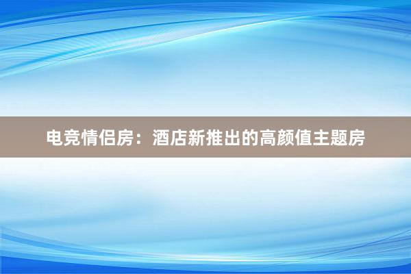 电竞情侣房：酒店新推出的高颜值主题房