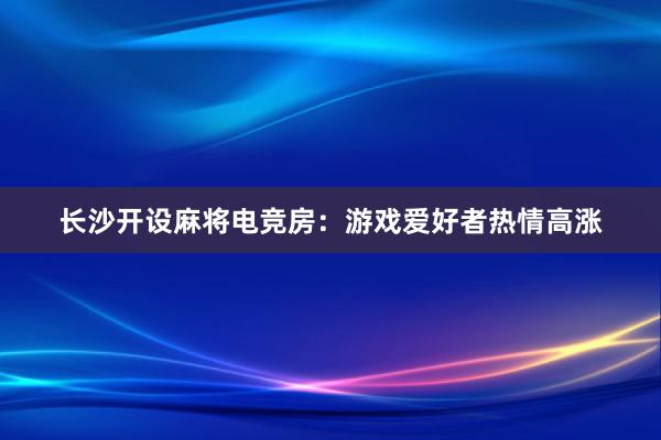 长沙开设麻将电竞房：游戏爱好者热情高涨